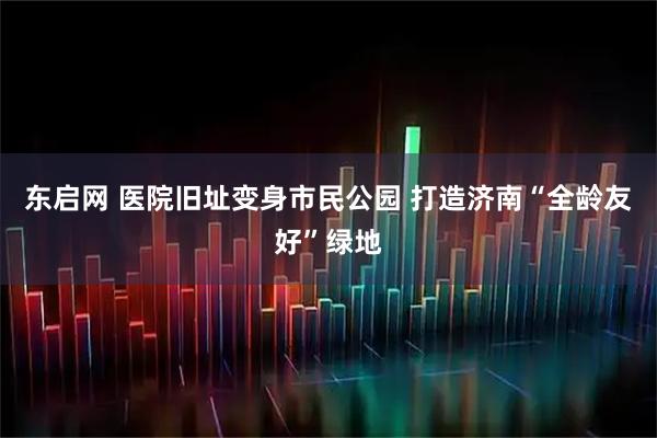 东启网 医院旧址变身市民公园 打造济南“全龄友好”绿地
