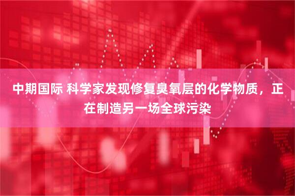 中期国际 科学家发现修复臭氧层的化学物质，正在制造另一场全球污染