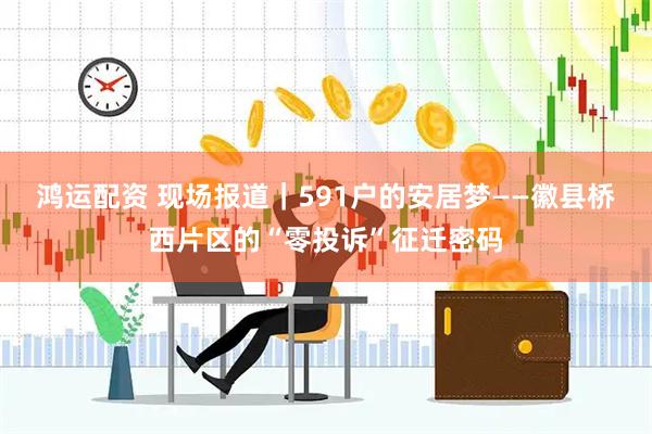 鸿运配资 现场报道｜591户的安居梦——徽县桥西片区的“零投诉”征迁密码