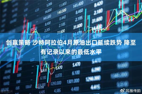 创赢策略 沙特阿拉伯4月原油出口延续跌势 降至有记录以来的最低水平