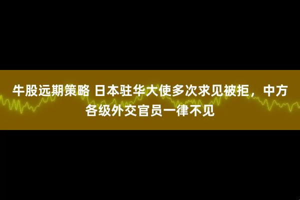 牛股远期策略 日本驻华大使多次求见被拒，中方各级外交官员一律不见