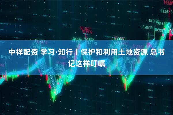 中祥配资 学习·知行丨保护和利用土地资源 总书记这样叮嘱