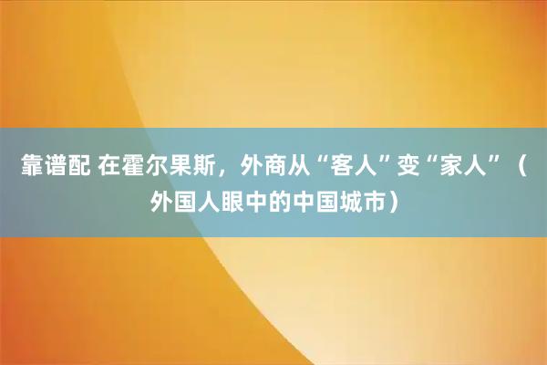 靠谱配 在霍尔果斯，外商从“客人”变“家人”（外国人眼中的中国城市）