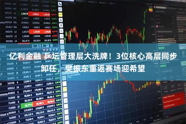 亿利金融 乒坛管理层大洗牌！3位核心高层同步卸任，樊振东重返赛场迎希望