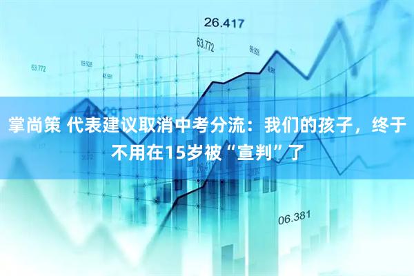 掌尚策 代表建议取消中考分流：我们的孩子，终于不用在15岁被“宣判”了