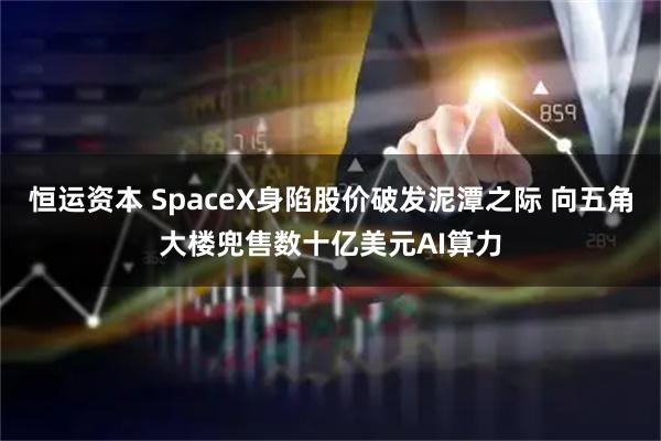 恒运资本 SpaceX身陷股价破发泥潭之际 向五角大楼兜售数十亿美元AI算力