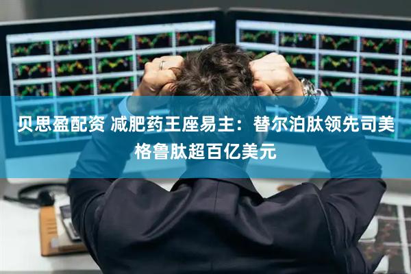 贝思盈配资 减肥药王座易主：替尔泊肽领先司美格鲁肽超百亿美元