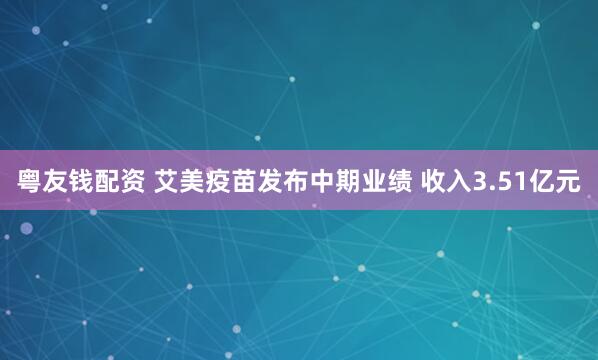 粤友钱配资 艾美疫苗发布中期业绩 收入3.51亿元