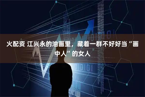 火配资 江兴永的油画里，藏着一群不好好当“画中人”的女人