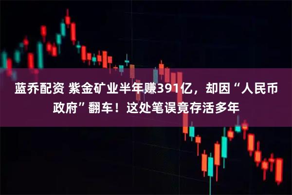 蓝乔配资 紫金矿业半年赚391亿，却因“人民币政府”翻车！这处笔误竟存活多年